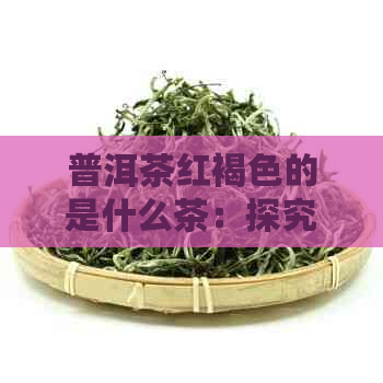 普洱茶红褐色的是什么茶：探究普洱茶红色物质与种类