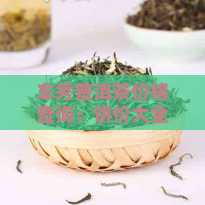 车秀普洱茶价格查询：饼价大全，了解最新市场动态