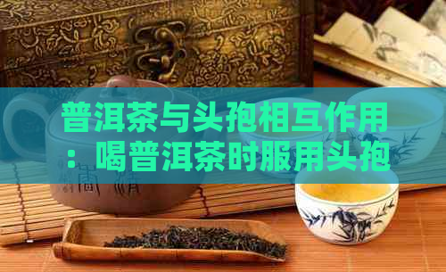 普洱茶与头孢相互作用：喝普洱茶时服用头孢会出现什么情况？