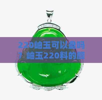 220岫玉可以盘吗？岫玉220料的颜色选择及质量评析