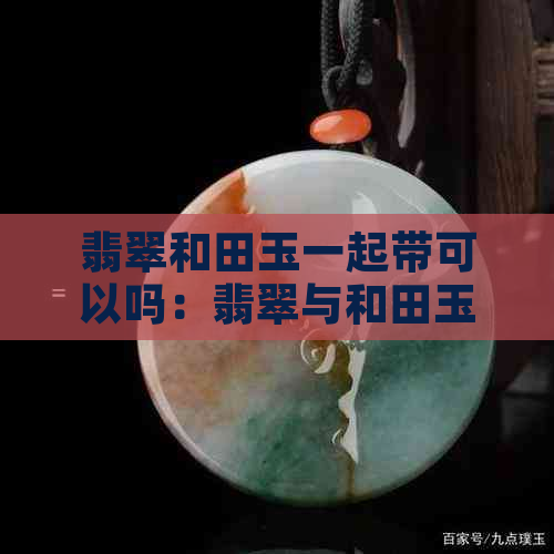 翡翠和田玉一起带可以吗：翡翠与和田玉能否搭配佩戴？