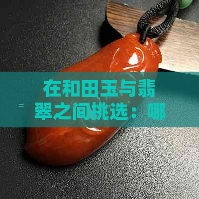 在和田玉与翡翠之间挑选：哪一种更美？