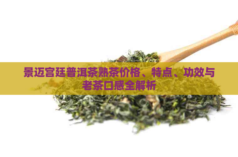 景迈宫廷普洱茶熟茶价格、特点、功效与老茶口感全解析