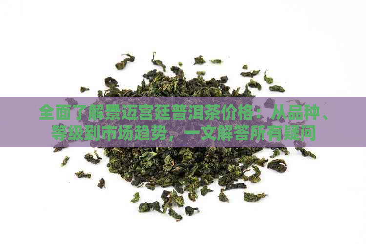 全面了解景迈宫廷普洱茶价格：从品种、等级到市场趋势，一文解答所有疑问