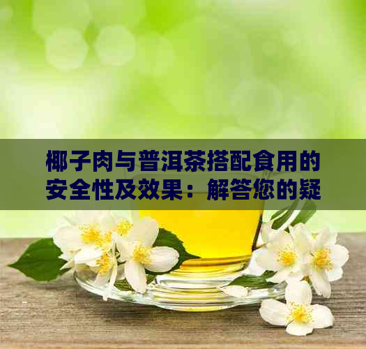 椰子肉与普洱茶搭配食用的安全性及效果：解答您的疑虑与担忧