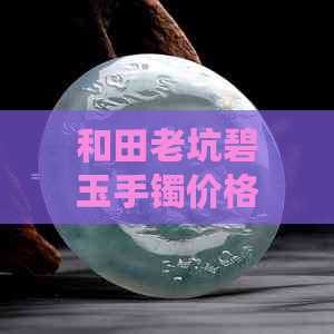 和田老坑碧玉手镯价格：2021年原石最新市场价