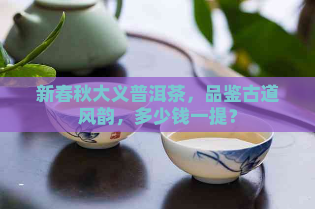 新春秋大义普洱茶，品鉴古道风韵，多少钱一提？