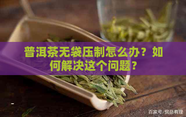 普洱茶无袋压制怎么办？如何解决这个问题？