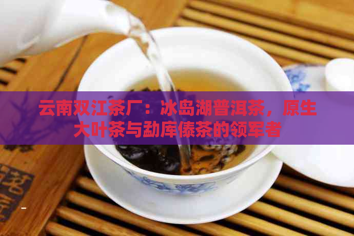 云南双江茶厂：冰岛湖普洱茶，原生大叶茶与勐库傣茶的领军者