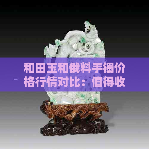 和田玉和俄料手镯价格行情对比：值得收藏的宝石价值评估