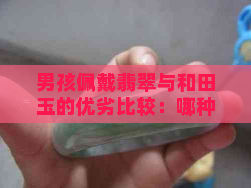 男孩佩戴翡翠与和田玉的优劣比较：哪种更适合？