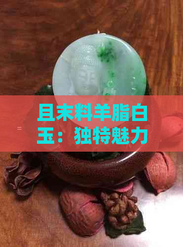 且末料羊脂白玉：独特魅力与珍贵特性分析