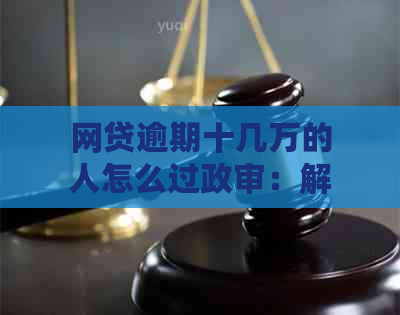 网贷逾期十几万的人怎么过政审：解决方法与注意事项