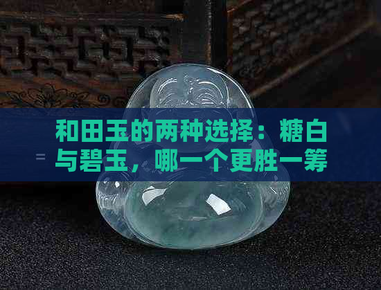 和田玉的两种选择：糖白与碧玉，哪一个更胜一筹？