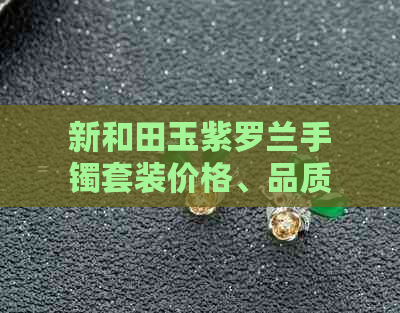 新和田玉紫罗兰手镯套装价格、品质、购买渠道及保养方法全解析