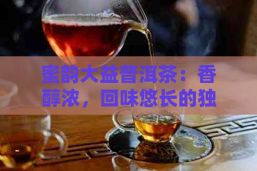 蜜韵大益普洱茶：香醇浓，回味悠长的独特魅力与功效