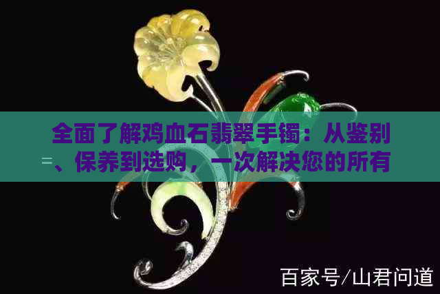 全面了解鸡血石翡翠手镯：从鉴别、保养到选购，一次解决您的所有疑问