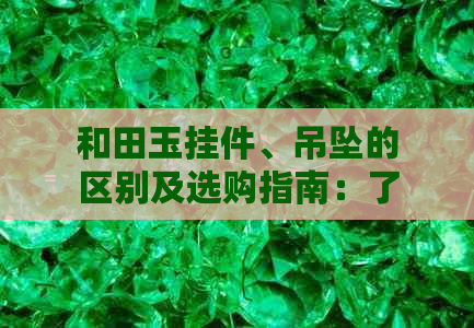 和田玉挂件、吊坠的区别及选购指南：了解两者的特性与挑选技巧