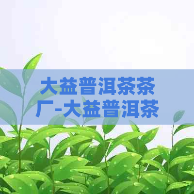 大益普洱茶茶厂-大益普洱茶茶厂在哪