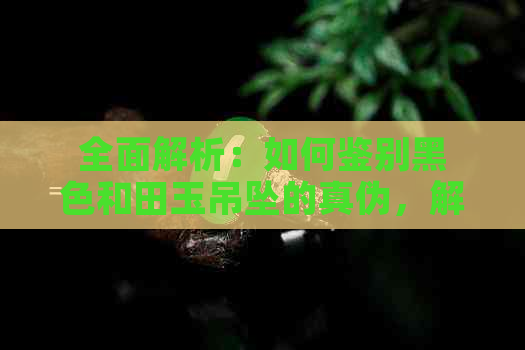 全面解析：如何鉴别黑色和田玉吊坠的真伪，解决用户可能遇到的所有问题