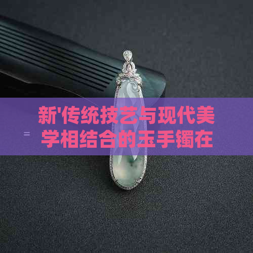 新'传统技艺与现代美学相结合的玉手镯在佩戴中越发显白'