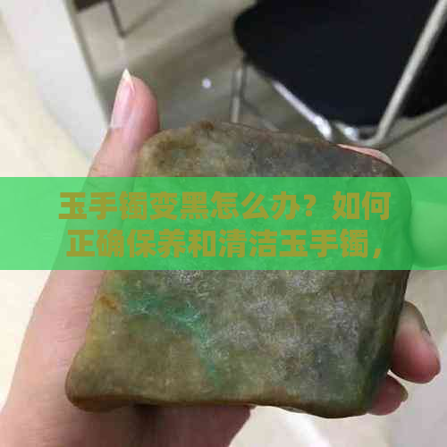 玉手镯变黑怎么办？如何正确保养和清洁玉手镯，让其保持洁白光泽