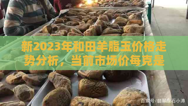 新2023年和田羊脂玉价格走势分析，当前市场价每克是多少？