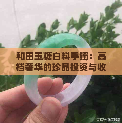 和田玉糖白料手镯：高档奢华的珍品投资与收藏价值分析