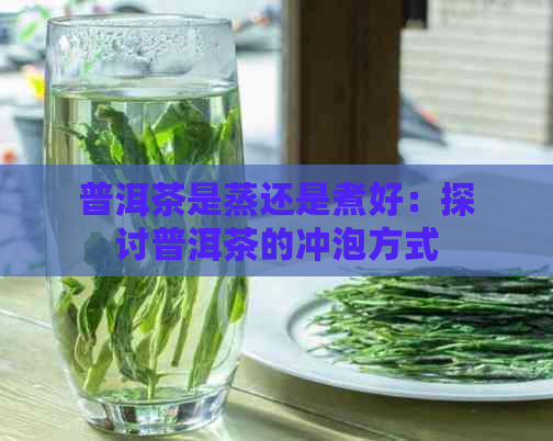 普洱茶是蒸还是煮好：探讨普洱茶的冲泡方式