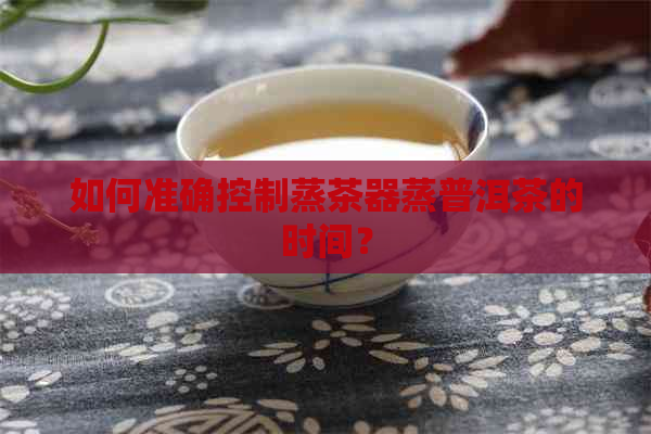 如何准确控制蒸茶器蒸普洱茶的时间？