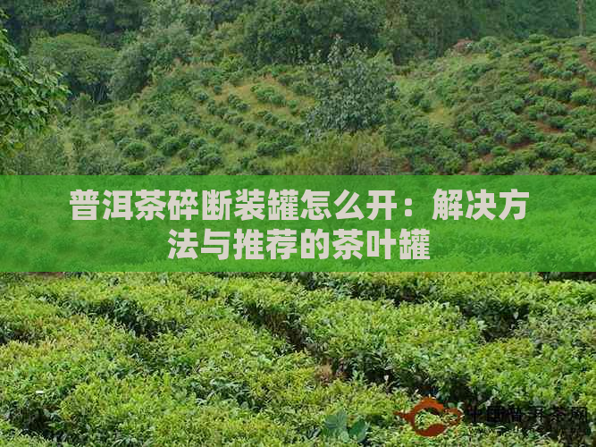 普洱茶碎断装罐怎么开：解决方法与推荐的茶叶罐