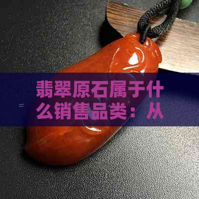 翡翠原石属于什么销售品类：从原石到各类饰品的经营范围和类目