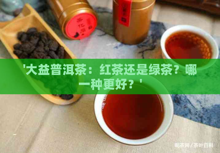 '大益普洱茶：红茶还是绿茶？哪一种更好？'