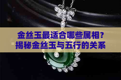 金丝玉最适合哪些属相？揭秘金丝玉与五行的关系，助你选择更佳属相！