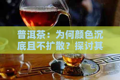 普洱茶：为何颜色沉底且不扩散？探讨其成因及品饮技巧