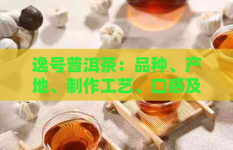 逸号普洱茶：品种、产地、制作工艺、口感及选购指南，一次解答所有疑问