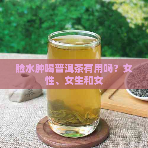 脸水肿喝普洱茶有用吗？女性、女生和女