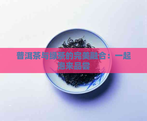 普洱茶与绿茶的完美融合：一起泡来品尝