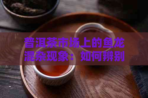 普洱茶市场上的鱼龙混杂现象：如何辨别正品与劣质茶？