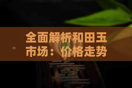 全面解析和田玉市场：价格走势、购买指南、鉴别方法和投资策略
