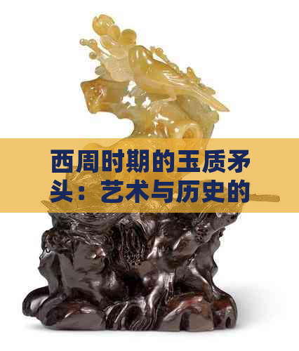 西周时期的玉质矛头：艺术与历史的独特交融