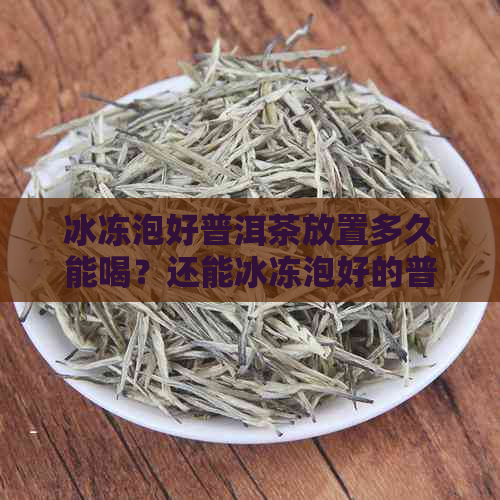 冰冻泡好普洱茶放置多久能喝？还能冰冻泡好的普洱茶水喝吗？