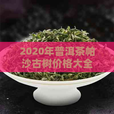 2020年普洱茶帕沙古树价格大全 - 了解最新市场行情及购买指南