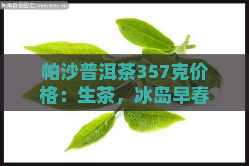 帕沙普洱茶357克价格：生茶，冰岛早春及收藏证书详解