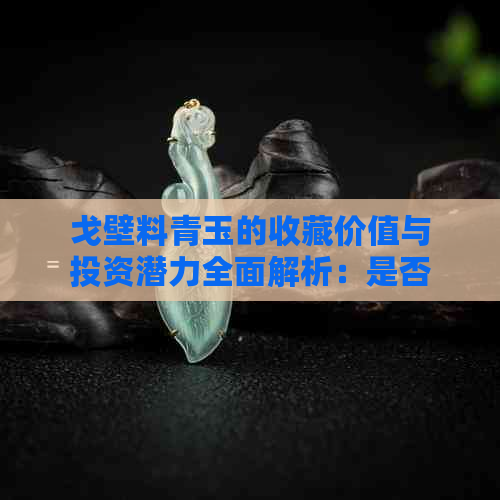 戈壁料青玉的收藏价值与投资潜力全面解析：是否值得收藏？