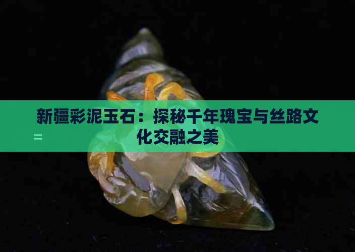 新疆彩泥玉石：探秘千年瑰宝与丝路文化交融之美