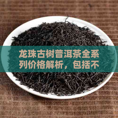 龙珠古树普洱茶全系列价格解析，包括不同年份和等级的价格信息