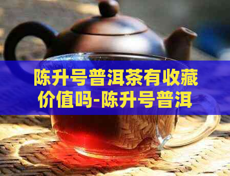 陈升号普洱茶有收藏价值吗-陈升号普洱茶价格表