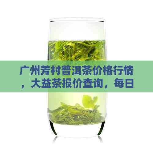 广州芳村普洱茶价格行情，大益茶报价查询，每日最新价！