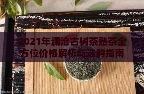 2021年澜沧古树茶熟茶全方位价格解析与选购指南，让你喝出高品质好茶！